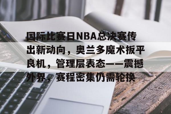 兰博电竞-国际比赛日NBA总决赛传出新动向，奥兰多魔术扳平良机，管理层表态——震撼外界，赛程密集仍需轮换的简单介绍